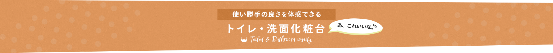 使い勝手の良さを体感できる　トイレ・洗面化粧台